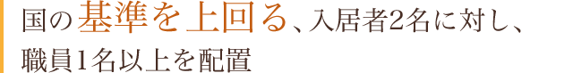 国の基準を上回る、入居者2名に対し、職員1名以上を配置