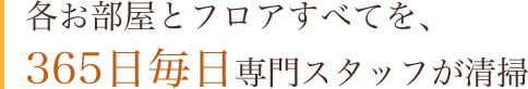 各お部屋とフロアすべてを、365日毎日専門スタッフが清掃