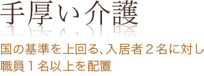 手厚い介護 国の基準を上回る、入居者2名に対し 職員1名以上を配置