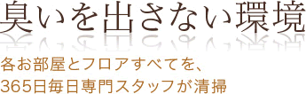 臭いを出さない環境 各お部屋とフロアすべてを、365日毎日専門スタッフが清掃